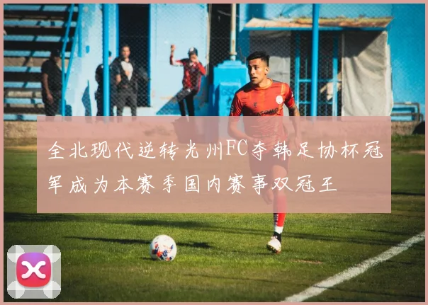 全北现代逆转光州FC夺韩足协杯冠军成为本赛季国内赛事双冠王
