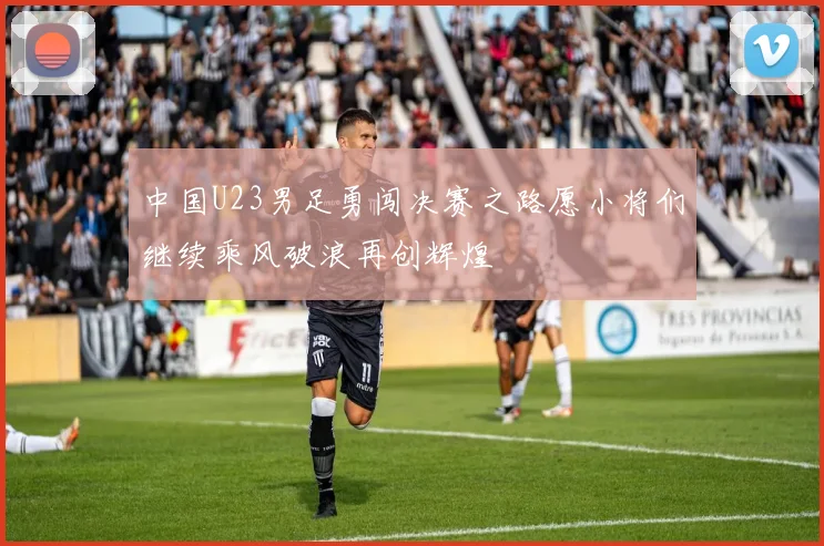 中国U23男足勇闯决赛之路愿小将们继续乘风破浪再创辉煌