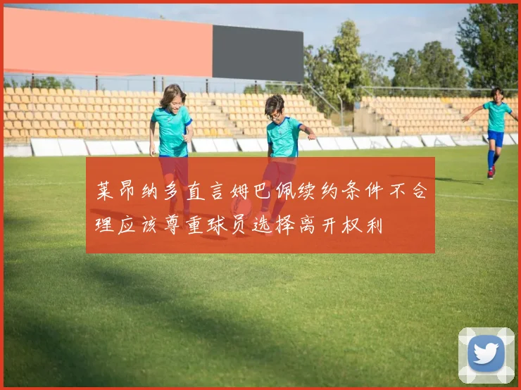 莱昂纳多直言姆巴佩续约条件不合理应该尊重球员选择离开权利