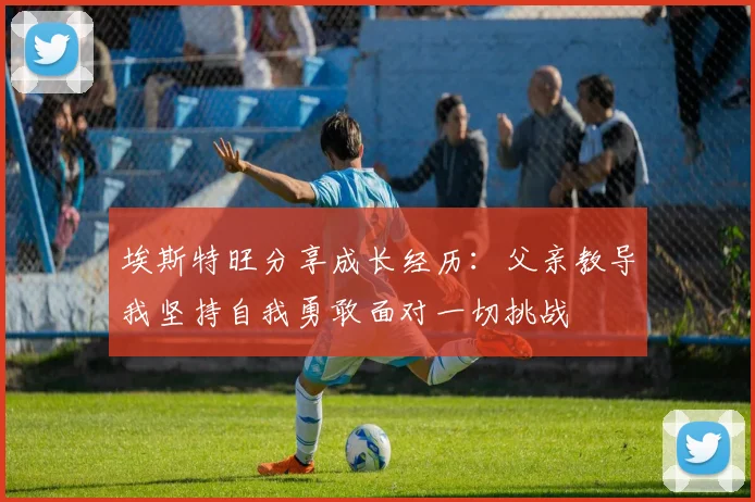 埃斯特旺分享成长经历：父亲教导我坚持自我勇敢面对一切挑战