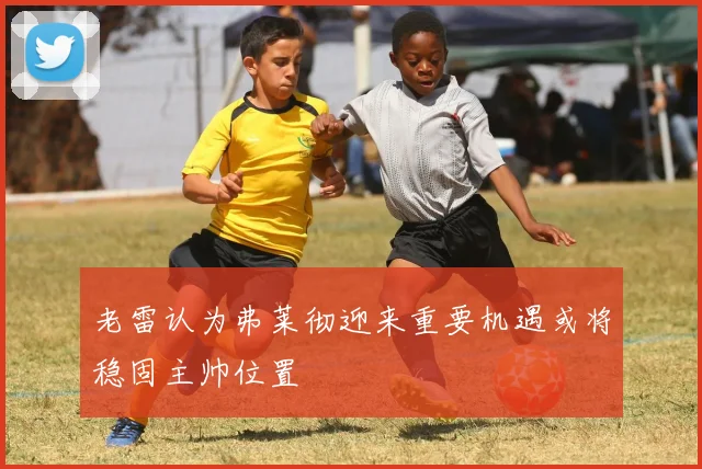 老雷认为弗莱彻迎来重要机遇或将稳固主帅位置