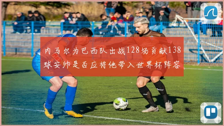 内马尔为巴西队出战128场贡献138球安帅是否应将他带入世界杯阵容