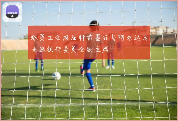 球员工会换届特雷墨菲与阿尔达马当选执行委员会副主席