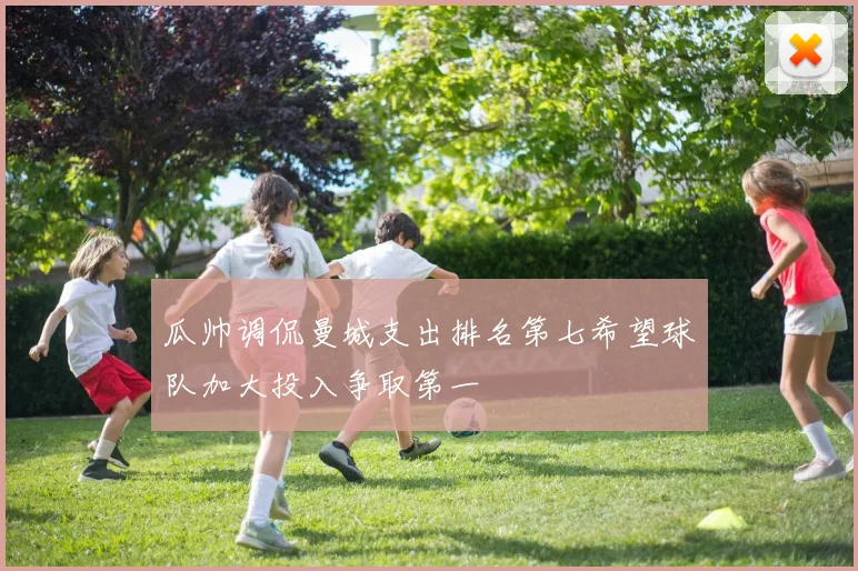 瓜帅调侃曼城支出排名第七希望球队加大投入争取第一
