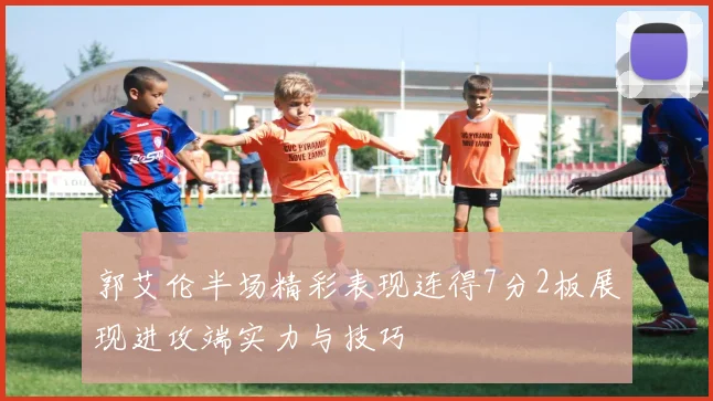 郭艾伦半场精彩表现连得7分2板展现进攻端实力与技巧