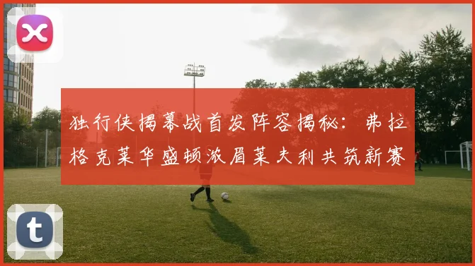 独行侠揭幕战首发阵容揭秘：弗拉格克莱华盛顿浓眉莱夫利共筑新赛季希望