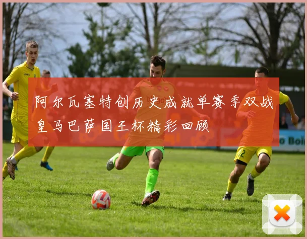 阿尔瓦塞特创历史成就单赛季双战皇马巴萨国王杯精彩回顾