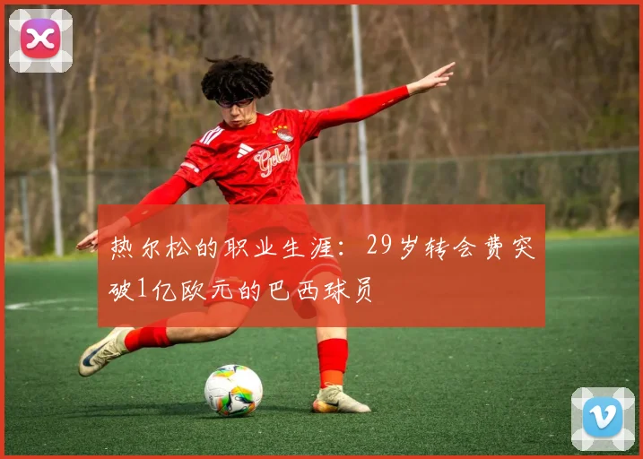 热尔松的职业生涯：29岁转会费突破1亿欧元的巴西球员