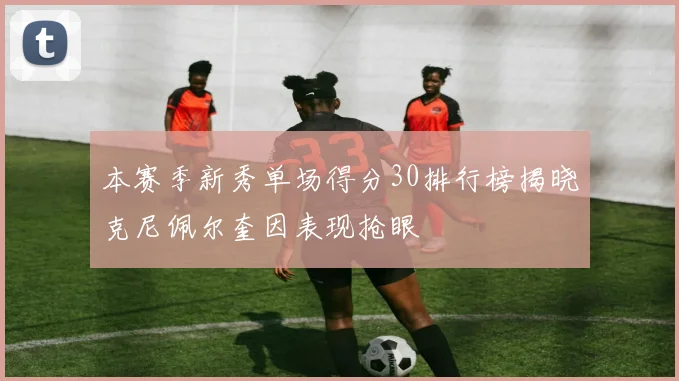 本赛季新秀单场得分30排行榜揭晓克尼佩尔奎因表现抢眼