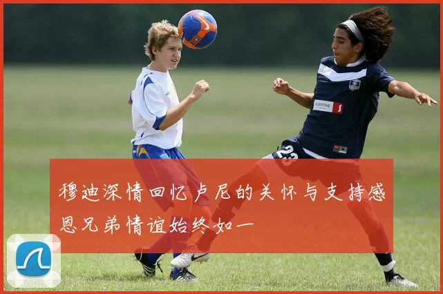 穆迪深情回忆卢尼的关怀与支持感恩兄弟情谊始终如一