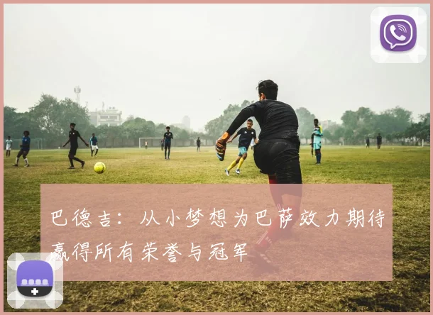 巴德吉：从小梦想为巴萨效力期待赢得所有荣誉与冠军