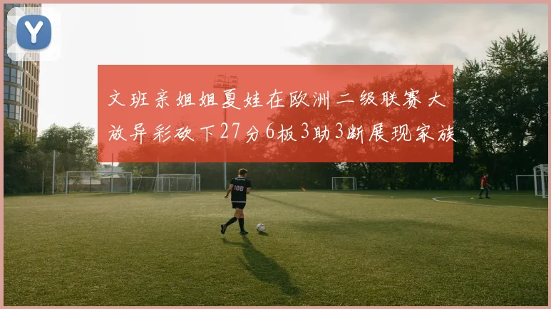 文班亲姐姐夏娃在欧洲二级联赛大放异彩砍下27分6板3助3断展现家族基因实力