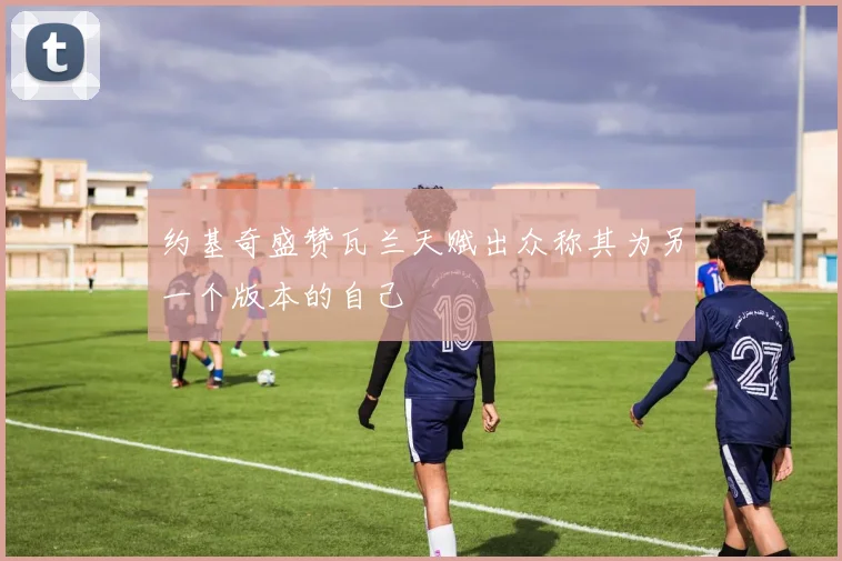 约基奇盛赞瓦兰天赋出众称其为另一个版本的自己