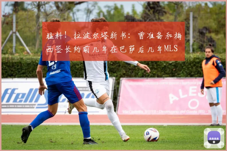 猛料！拉波尔塔新书：曾准备和梅西签长约前几年在巴萨后几年MLS