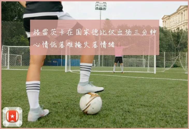 格雷茨卡在国家德比仅出场三分钟心情低落难掩失落情绪