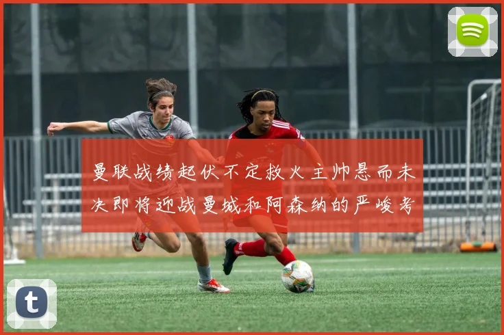 曼联战绩起伏不定救火主帅悬而未决即将迎战曼城和阿森纳的严峻考验