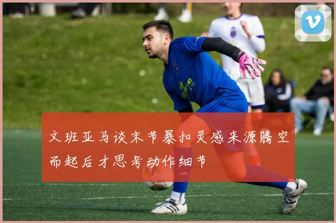 文班亚马谈末节暴扣灵感来源腾空而起后才思考动作细节