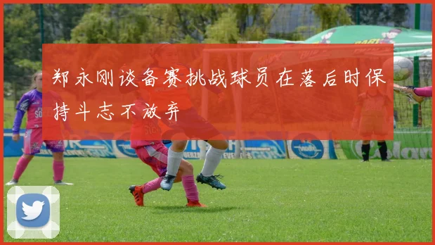 郑永刚谈备赛挑战球员在落后时保持斗志不放弃