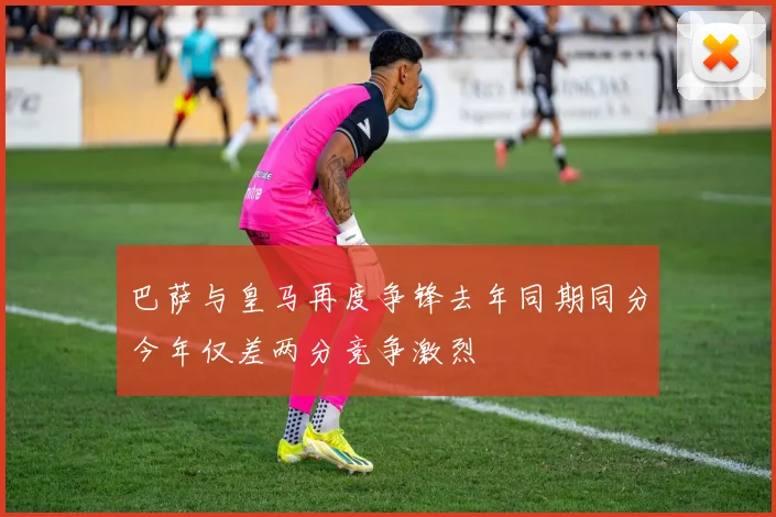 巴萨与皇马再度争锋去年同期同分今年仅差两分竞争激烈