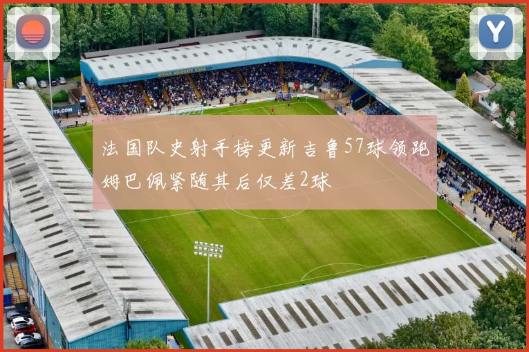 法国队史射手榜更新吉鲁57球领跑姆巴佩紧随其后仅差2球