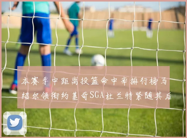 本赛季中距离投篮命中率排行榜马绍尔领衔约基奇SGA杜兰特紧随其后