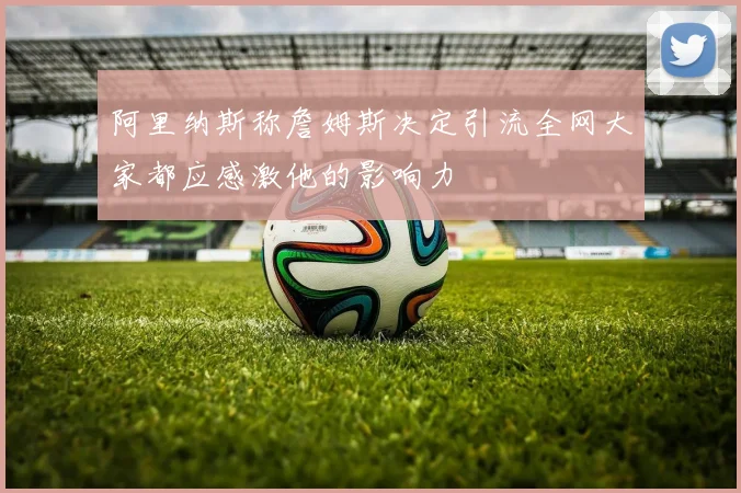 阿里纳斯称詹姆斯决定引流全网大家都应感激他的影响力