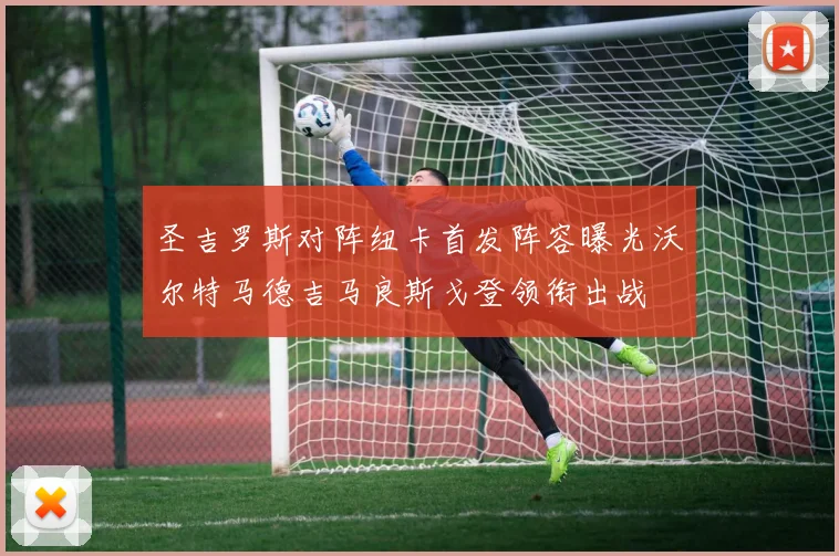 圣吉罗斯对阵纽卡首发阵容曝光沃尔特马德吉马良斯戈登领衔出战