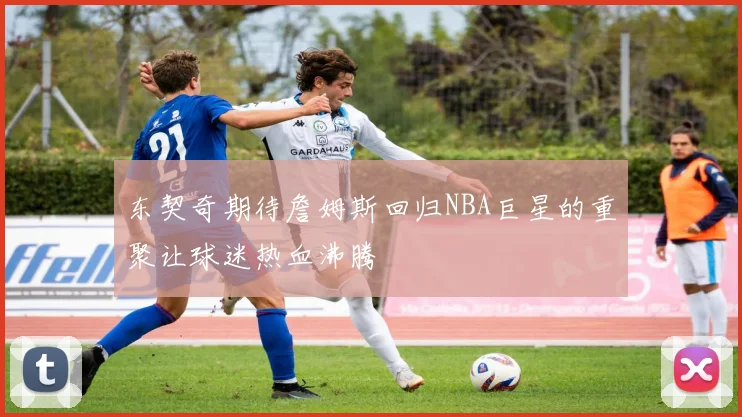 东契奇期待詹姆斯回归NBA巨星的重聚让球迷热血沸腾