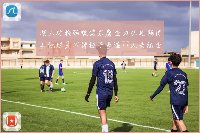 湖人对抗强敌需东詹全力以赴期待其他球员不掉链子重温77大头组合辉煌