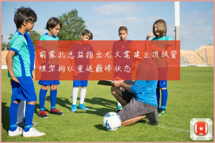 前蒙扎总监指出尤文需建立顶级管理架构以重返巅峰状态