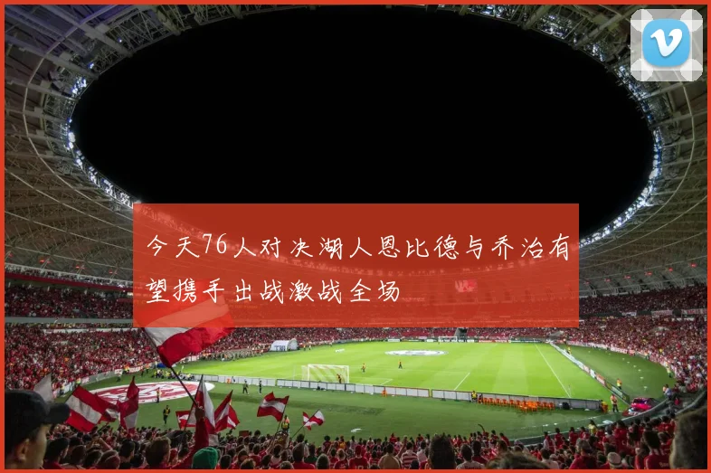 今天76人对决湖人恩比德与乔治有望携手出战激战全场