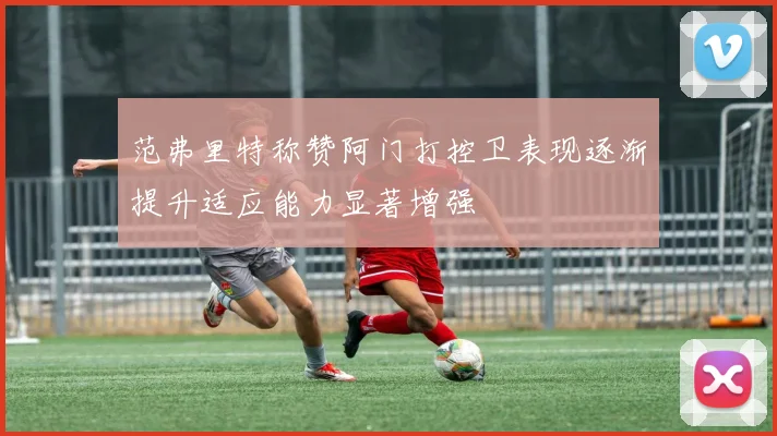 范弗里特称赞阿门打控卫表现逐渐提升适应能力显著增强