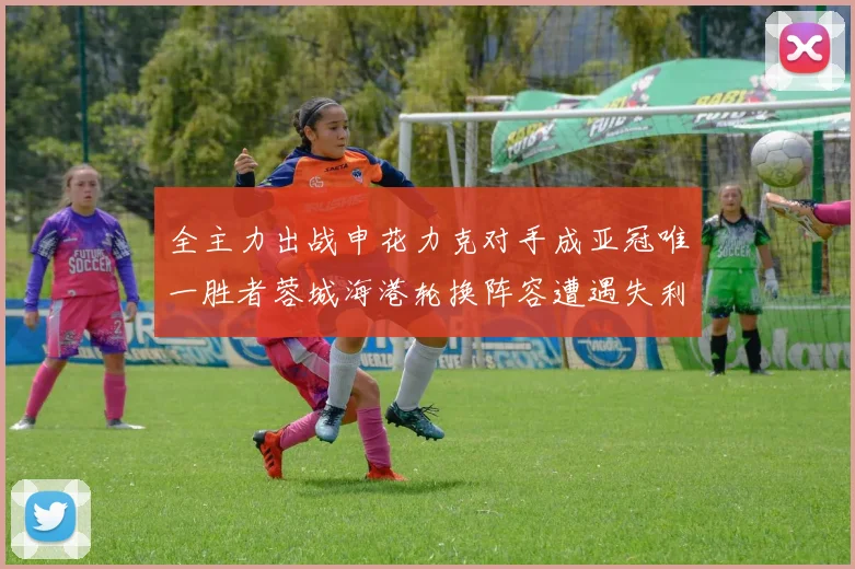 全主力出战申花力克对手成亚冠唯一胜者蓉城海港轮换阵容遭遇失利