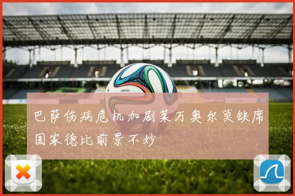 巴萨伤病危机加剧莱万奥尔莫缺席国家德比前景不妙