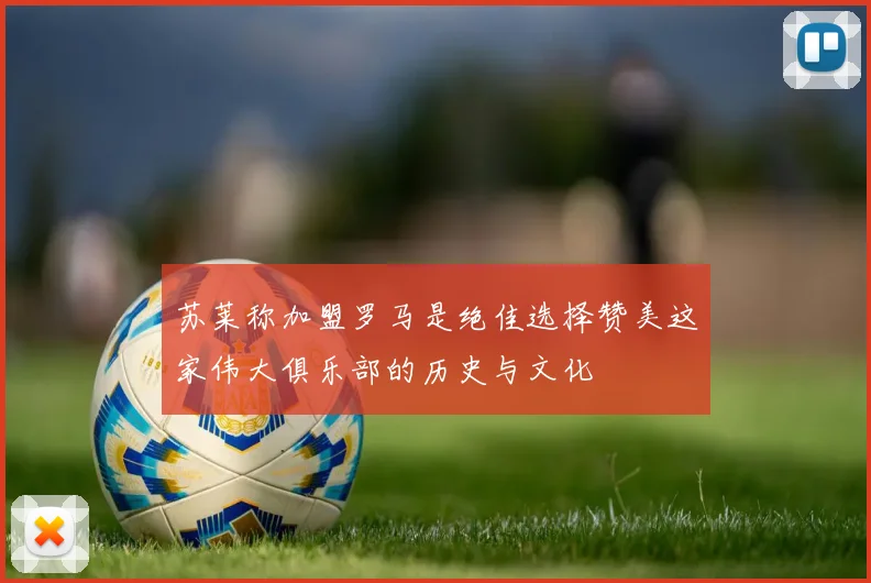 苏莱称加盟罗马是绝佳选择赞美这家伟大俱乐部的历史与文化