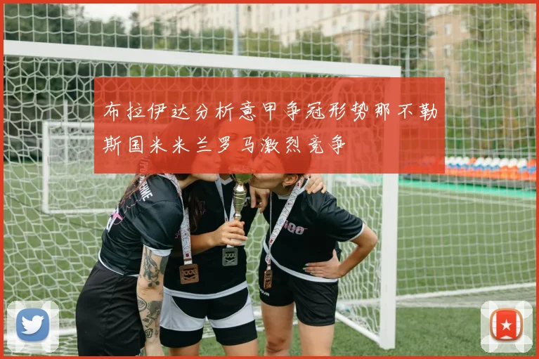 布拉伊达分析意甲争冠形势那不勒斯国米米兰罗马激烈竞争