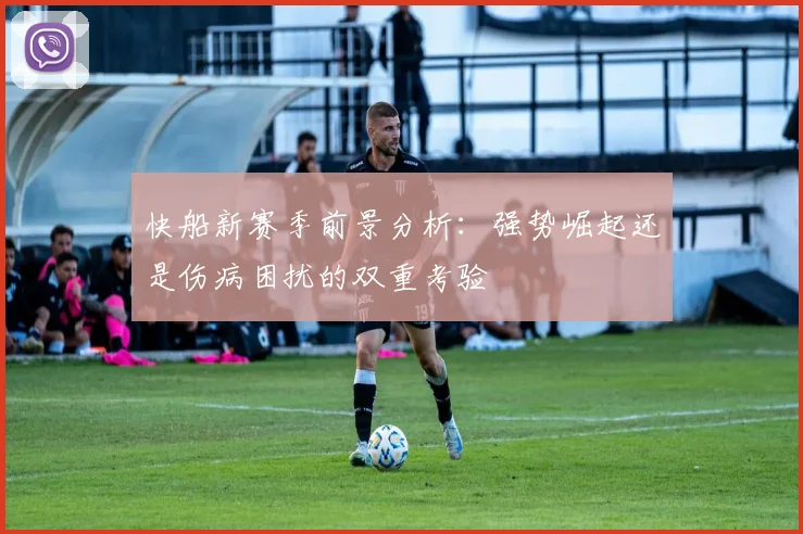 快船新赛季前景分析：强势崛起还是伤病困扰的双重考验