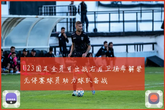 U23国足全员可出战右后卫杨希解禁无停赛球员助力球队备战
