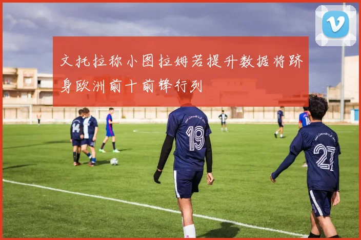 文托拉称小图拉姆若提升数据将跻身欧洲前十前锋行列