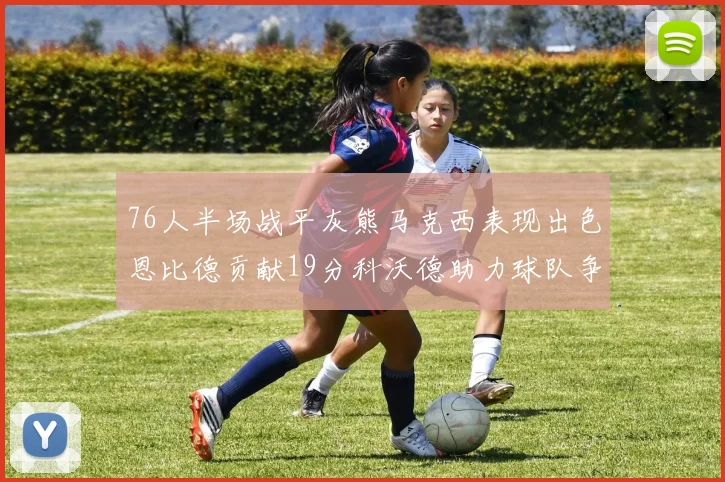 76人半场战平灰熊马克西表现出色恩比德贡献19分科沃德助力球队争胜