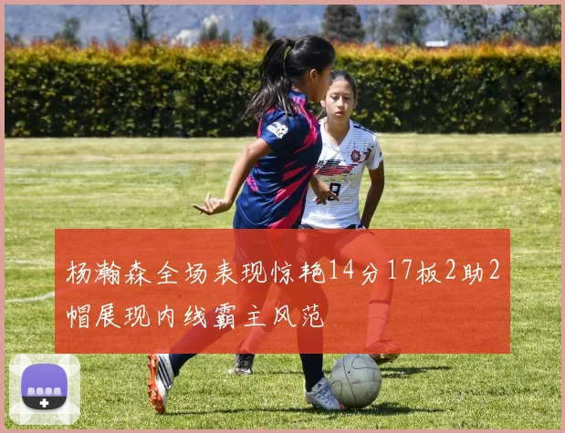 杨瀚森全场表现惊艳14分17板2助2帽展现内线霸主风范