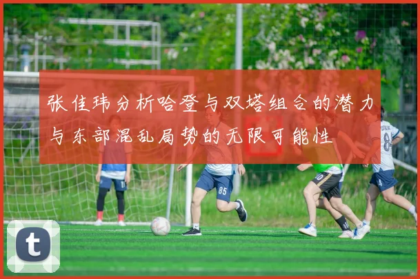 张佳玮分析哈登与双塔组合的潜力与东部混乱局势的无限可能性